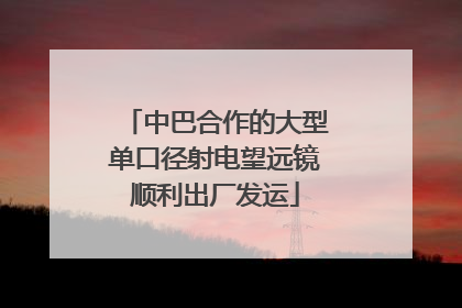中巴合作的大型单口径射电望远镜顺利出厂发运