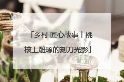 乡村·匠心故事丨桃核上雕琢的刻刀光影