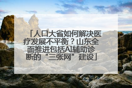 人口大省如何解决医疗发展不平衡？山东全面推进包括AI辅助诊断的“三张网”建设