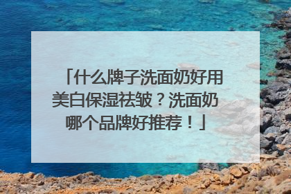 什么牌子洗面奶好用美白保湿祛皱？洗面奶哪个品牌好推荐！