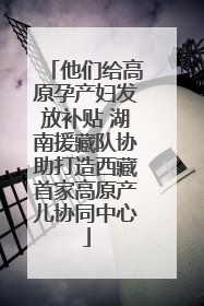他们给高原孕产妇发放补贴 湖南援藏队协助打造西藏首家高原产儿协同中心
