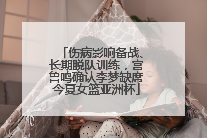 伤病影响备战、长期脱队训练，宫鲁鸣确认李梦缺席今夏女篮亚洲杯