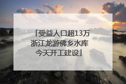 受益人口超13万 浙江龙游佛乡水库今天开工建设