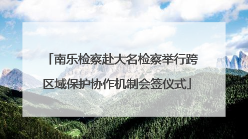 南乐检察赴大名检察举行跨区域保护协作机制会签仪式