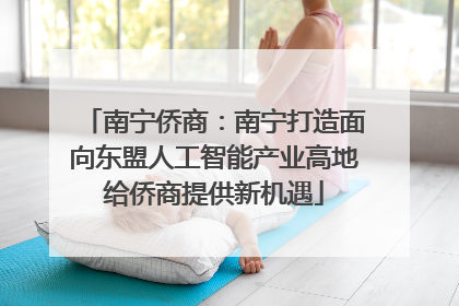 南宁侨商：南宁打造面向东盟人工智能产业高地给侨商提供新机遇