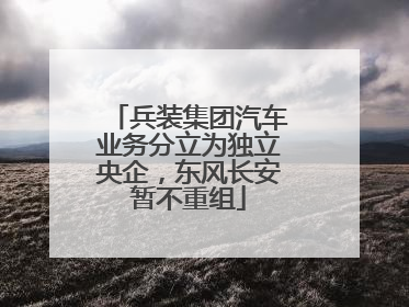 兵装集团汽车业务分立为独立央企，东风长安暂不重组