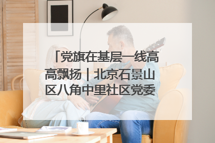 党旗在基层一线高高飘扬｜北京石景山区八角中里社区党委：用脚步丈量民生