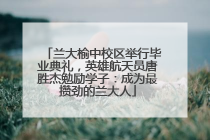 兰大榆中校区举行毕业典礼，英雄航天员唐胜杰勉励学子：成为最攒劲的兰大人