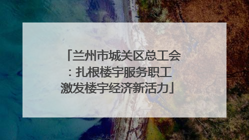 兰州市城关区总工会：扎根楼宇服务职工 激发楼宇经济新活力