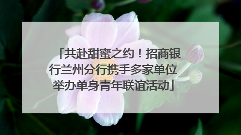 共赴甜蜜之约！招商银行兰州分行携手多家单位举办单身青年联谊活动