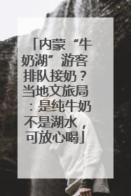 内蒙“牛奶湖”游客排队接奶？当地文旅局：是纯牛奶不是湖水，可放心喝