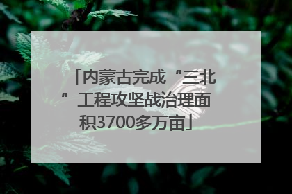 内蒙古完成“三北”工程攻坚战治理面积3700多万亩