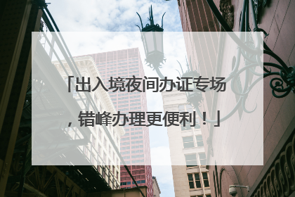 出入境夜间办证专场，错峰办理更便利！