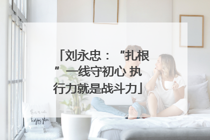 刘永忠：“扎根”一线守初心 执行力就是战斗力