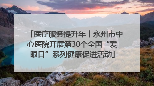 医疗服务提升年丨永州市中心医院开展第30个全国“爱眼日”系列健康促进活动
