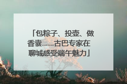 包粽子、投壶、做香囊……古巴专家在聊城感受端午魅力