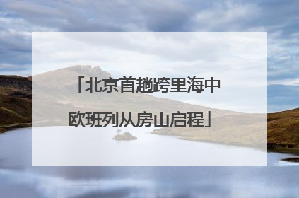 北京首趟跨里海中欧班列从房山启程