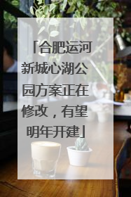 合肥运河新城心湖公园方案正在修改，有望明年开建