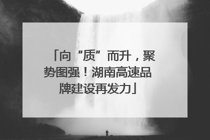向“质”而升，聚势图强！湖南高速品牌建设再发力