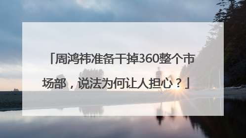 周鸿祎准备干掉360整个市场部，说法为何让人担心？
