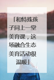 和特殊孩子同上一堂美育课，这场融合生态美育活动很温暖