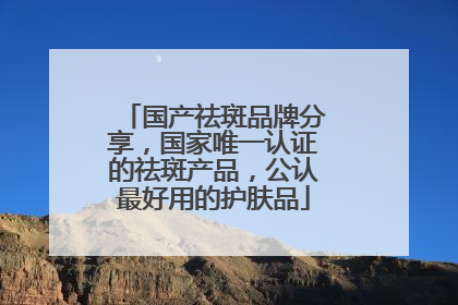 国产祛斑品牌分享，国家唯一认证的祛斑产品，公认最好用的护肤品