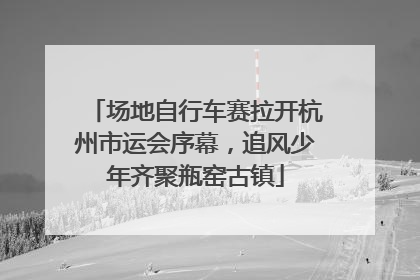 场地自行车赛拉开杭州市运会序幕，追风少年齐聚瓶窑古镇
