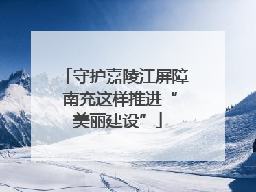 守护嘉陵江屏障 南充这样推进“美丽建设”