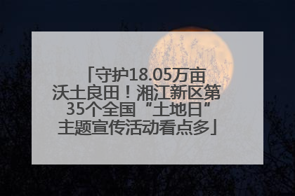 守护18.05万亩沃土良田！湘江新区第35个全国“土地日”主题宣传活动看点多