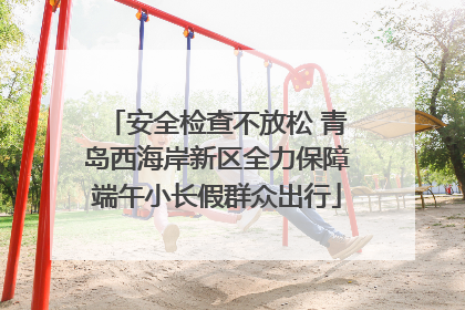 安全检查不放松 青岛西海岸新区全力保障端午小长假群众出行