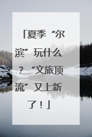 夏季“尔滨”玩什么？“文旅顶流”又上新了！