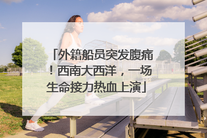 外籍船员突发腹痛！西南大西洋，一场生命接力热血上演