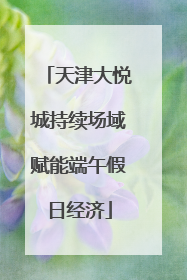 天津大悦城持续场域赋能端午假日经济