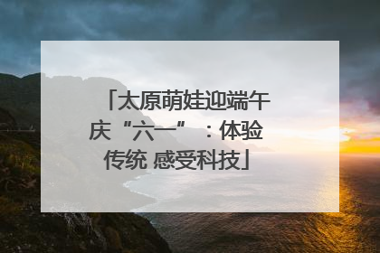 太原萌娃迎端午庆“六一”：体验传统 感受科技