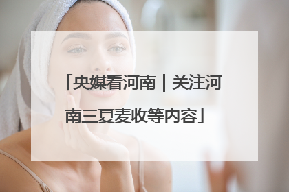 央媒看河南｜关注河南三夏麦收等内容