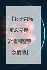 女子胃痛难忍晕倒 浐灞民警紧急援助