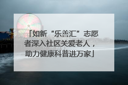 如新“乐善汇”志愿者深入社区关爱老人，助力健康科普进万家