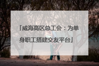 威海高区总工会：为单身职工搭建交友平台