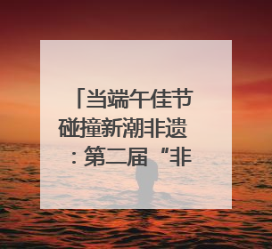 当端午佳节碰撞新潮非遗：第二届“非遗生活荟”即将开启“百young”新章