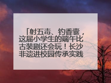 射五毒、钓香囊，这届小学生的端午比古装剧还会玩！长沙非遗进校园传承实践活动举行