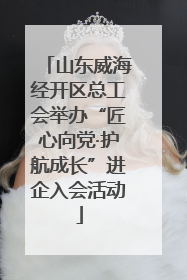 山东威海经开区总工会举办“匠心向党·护航成长”进企入会活动