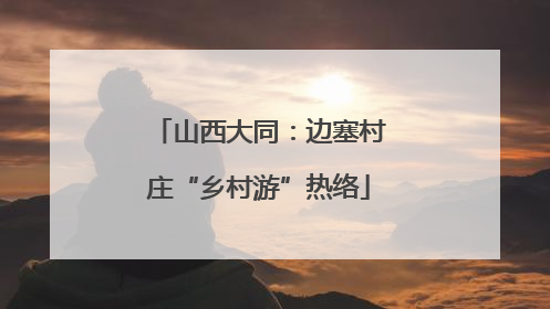 山西大同：边塞村庄“乡村游”热络