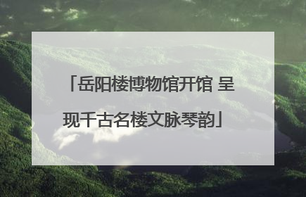 岳阳楼博物馆开馆 呈现千古名楼文脉琴韵