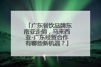 广东餐饮品牌东南亚走俏，马来西亚-广东经贸合作有哪些新机遇？