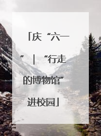 庆“六一”｜“行走的博物馆”进校园