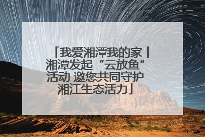 我爱湘潭我的家丨湘潭发起“云放鱼”活动 邀您共同守护湘江生态活力