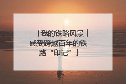 我的铁路风景︱感受跨越百年的铁路“印记”