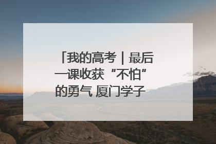 我的高考｜最后一课收获“不怕”的勇气 厦门学子万里同风赴新程
