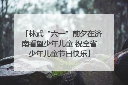 林武“六一”前夕在济南看望少年儿童 祝全省少年儿童节日快乐