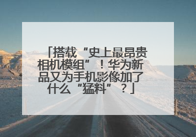 搭载“史上最昂贵相机模组”！华为新品又为手机影像加了什么“猛料”？